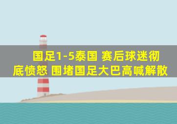 国足1-5泰国 赛后球迷彻底愤怒 围堵国足大巴高喊解散